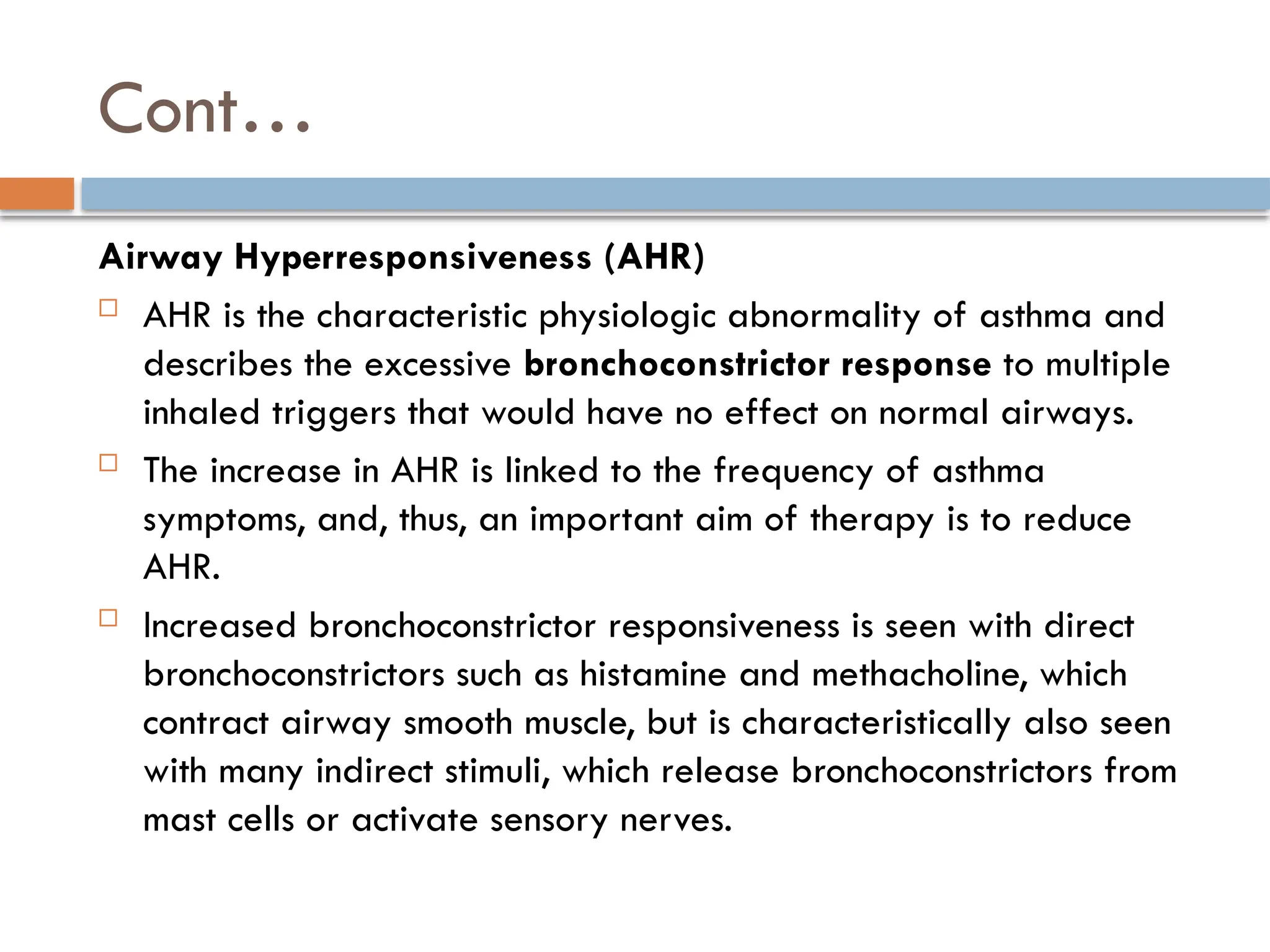 Cont…
Airway Hyperresponsiveness (AHR)
 AHR is the characteristic physiologic abnormality of asthma and
describes the excessive bronchoconstrictor response to multiple
inhaled triggers that would have no effect on normal airways.
 The increase in AHR is linked to the frequency of asthma
symptoms, and, thus, an important aim of therapy is to reduce
AHR.
 Increased bronchoconstrictor responsiveness is seen with direct
bronchoconstrictors such as histamine and methacholine, which
contract airway smooth muscle, but is characteristically also seen
with many indirect stimuli, which release bronchoconstrictors from
mast cells or activate sensory nerves.
 
