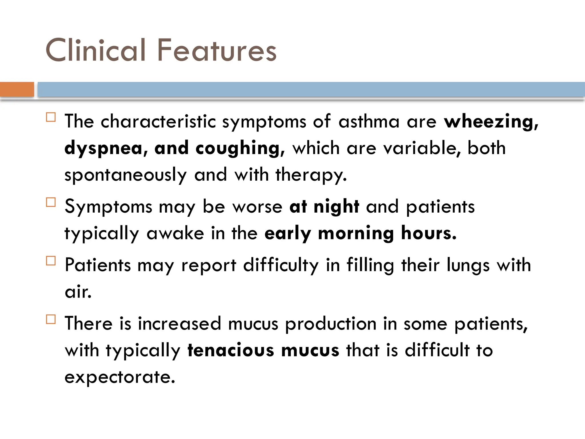 Clinical Features
 The characteristic symptoms of asthma are wheezing,
dyspnea, and coughing, which are variable, both
spontaneously and with therapy.
 Symptoms may be worse at night and patients
typically awake in the early morning hours.
 Patients may report difficulty in filling their lungs with
air.
 There is increased mucus production in some patients,
with typically tenacious mucus that is difficult to
expectorate.
 