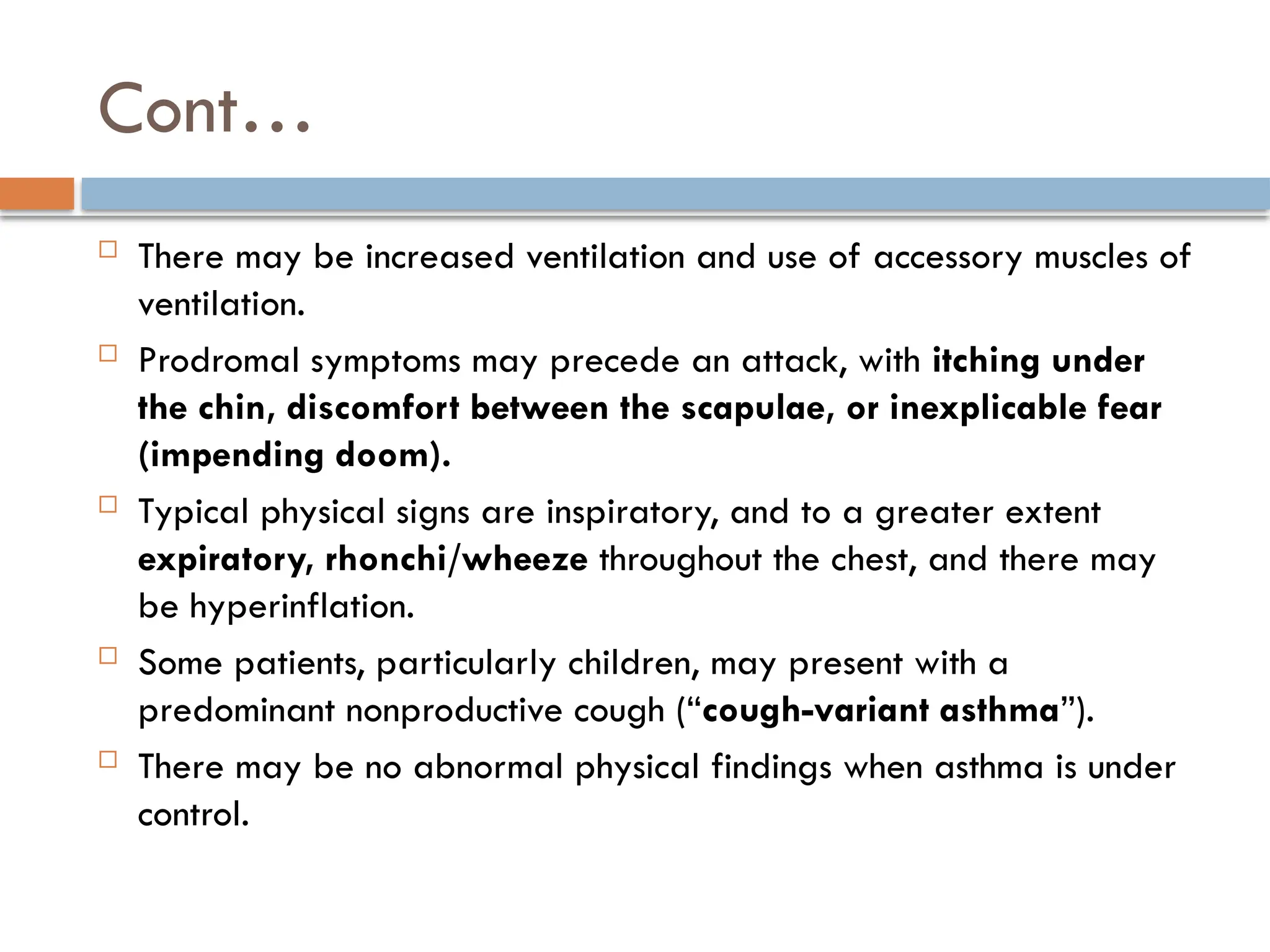 Cont…
 There may be increased ventilation and use of accessory muscles of
ventilation.
 Prodromal symptoms may precede an attack, with itching under
the chin, discomfort between the scapulae, or inexplicable fear
(impending doom).
 Typical physical signs are inspiratory, and to a greater extent
expiratory, rhonchi/wheeze throughout the chest, and there may
be hyperinflation.
 Some patients, particularly children, may present with a
predominant nonproductive cough (“cough-variant asthma”).
 There may be no abnormal physical findings when asthma is under
control.
 