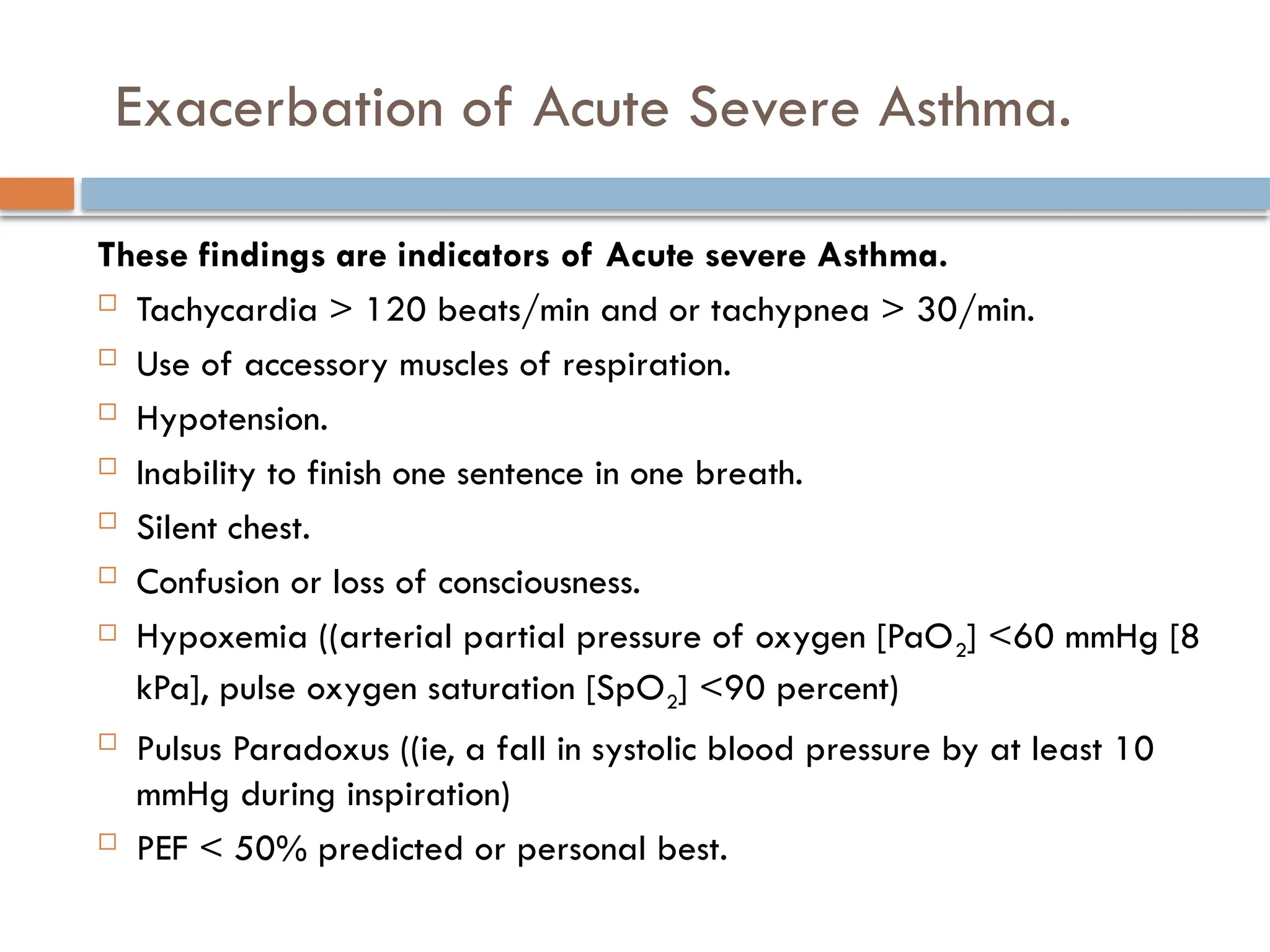 Exacerbation of Acute Severe Asthma.
These findings are indicators of Acute severe Asthma.
 Tachycardia > 120 beats/min and or tachypnea > 30/min.
 Use of accessory muscles of respiration.
 Hypotension.
 Inability to finish one sentence in one breath.
 Silent chest.
 Confusion or loss of consciousness.
 Hypoxemia ((arterial partial pressure of oxygen [PaO2] <60 mmHg [8
kPa], pulse oxygen saturation [SpO2] <90 percent)
 Pulsus Paradoxus ((ie, a fall in systolic blood pressure by at least 10
mmHg during inspiration)
 PEF < 50% predicted or personal best.
 
