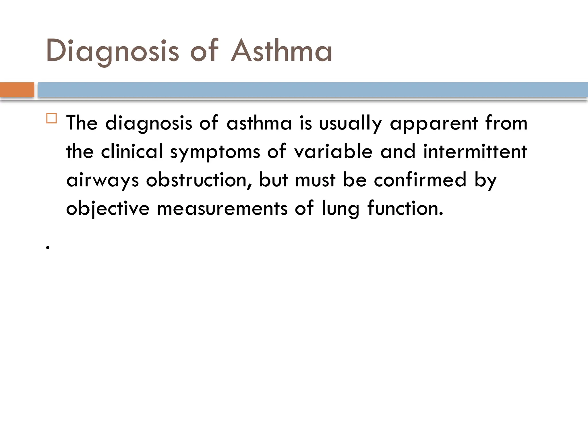 Diagnosis of Asthma
 The diagnosis of asthma is usually apparent from
the clinical symptoms of variable and intermittent
airways obstruction, but must be confirmed by
objective measurements of lung function.
.
 