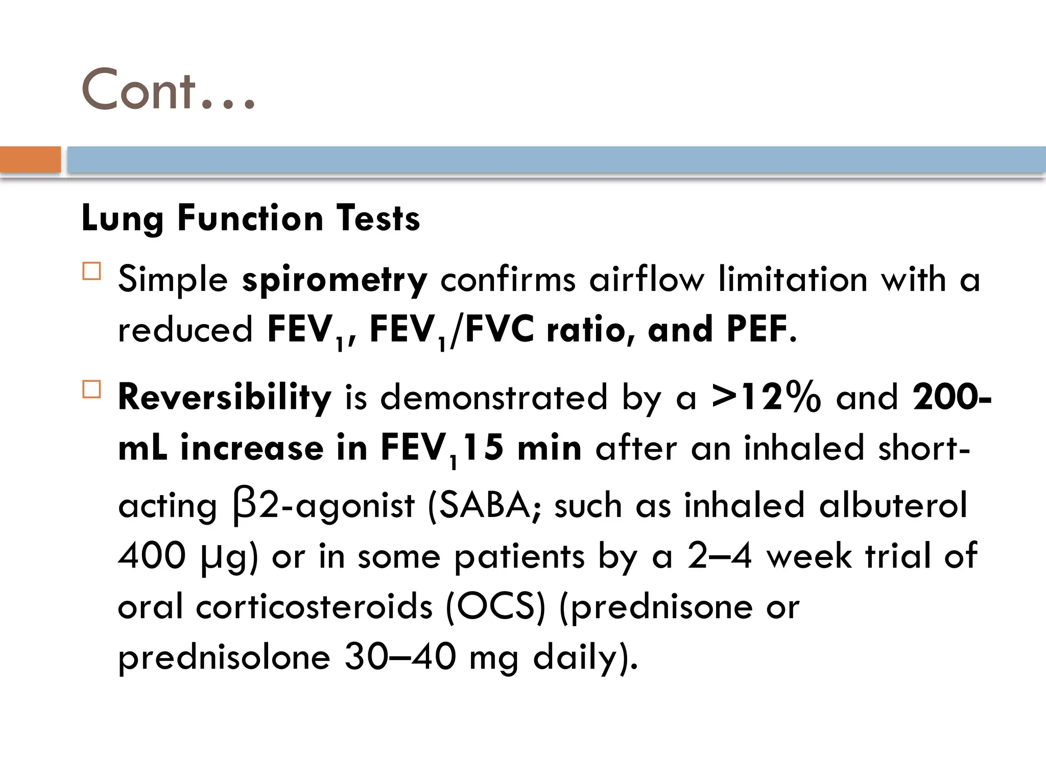 Cont…
Lung Function Tests
 Simple spirometry confirms airflow limitation with a
reduced FEV1, FEV1/FVC ratio, and PEF.
 Reversibility is demonstrated by a >12% and 200-
mL increase in FEV115 min after an inhaled short-
acting 2-agonist (SABA; such as inhaled albuterol
β
400 g) or in some patients by a 2–4 week trial of
μ
oral corticosteroids (OCS) (prednisone or
prednisolone 30–40 mg daily).
 