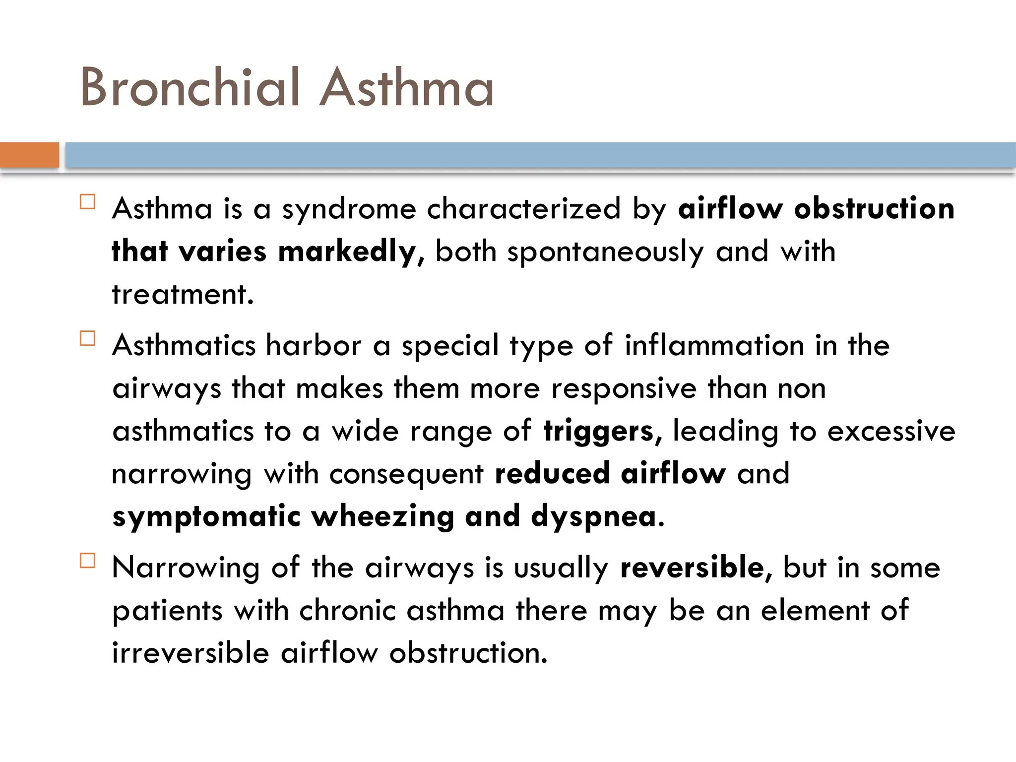 Bronchial Asthma
 Asthma is a syndrome characterized by airflow obstruction
that varies markedly, both spontaneously and with
treatment.
 Asthmatics harbor a special type of inflammation in the
airways that makes them more responsive than non
asthmatics to a wide range of triggers, leading to excessive
narrowing with consequent reduced airflow and
symptomatic wheezing and dyspnea.
 Narrowing of the airways is usually reversible, but in some
patients with chronic asthma there may be an element of
irreversible airflow obstruction.
 