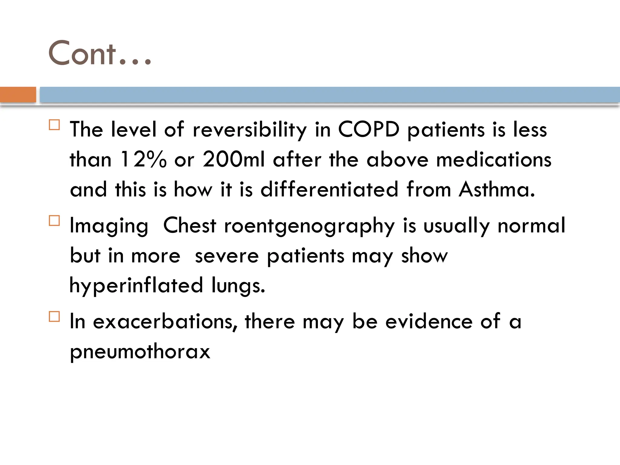 Cont…
 The level of reversibility in COPD patients is less
than 12% or 200ml after the above medications
and this is how it is differentiated from Asthma.
 Imaging Chest roentgenography is usually normal
but in more severe patients may show
hyperinflated lungs.
 In exacerbations, there may be evidence of a
pneumothorax
 