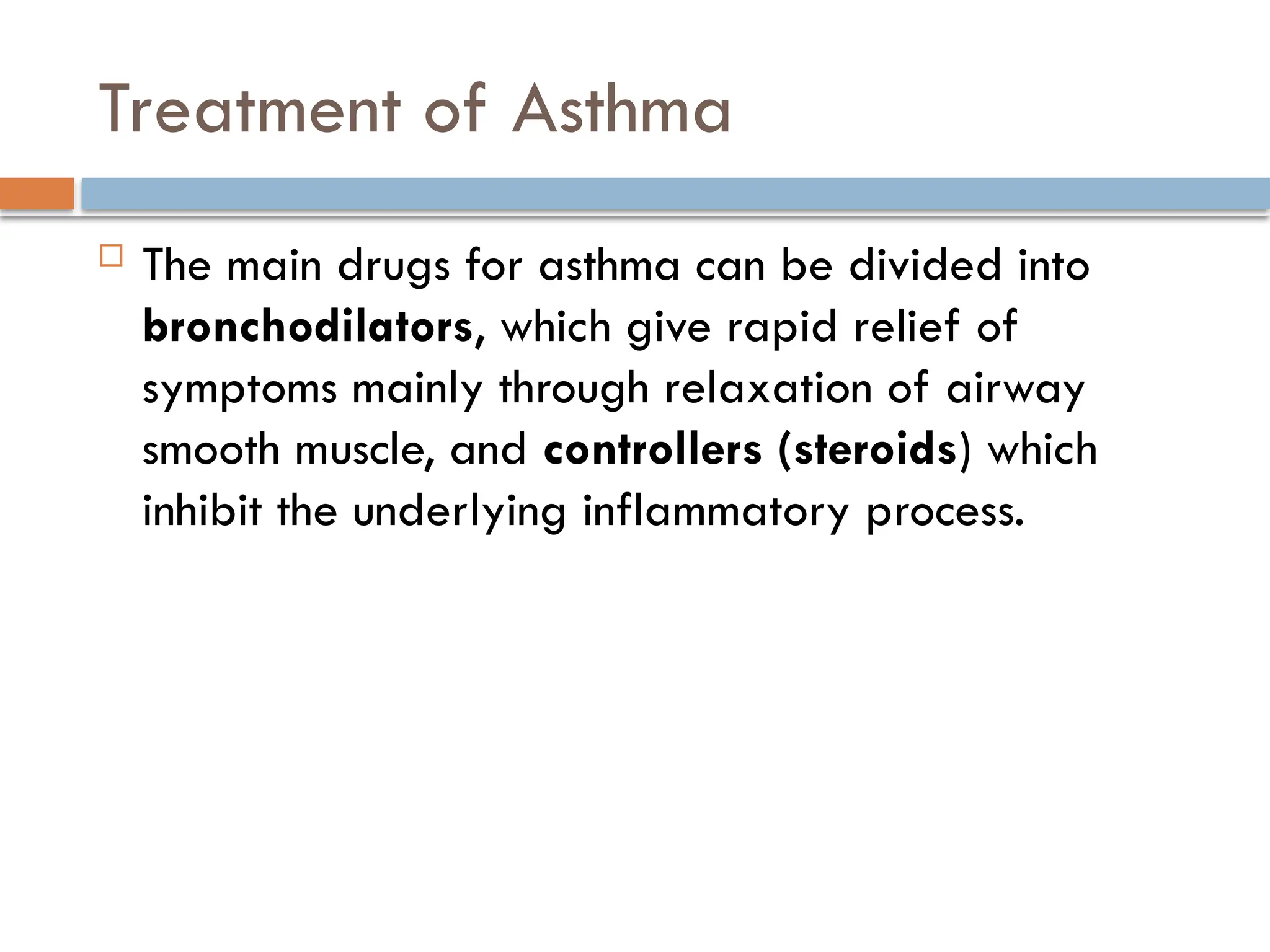Treatment of Asthma
 The main drugs for asthma can be divided into
bronchodilators, which give rapid relief of
symptoms mainly through relaxation of airway
smooth muscle, and controllers (steroids) which
inhibit the underlying inflammatory process.
 