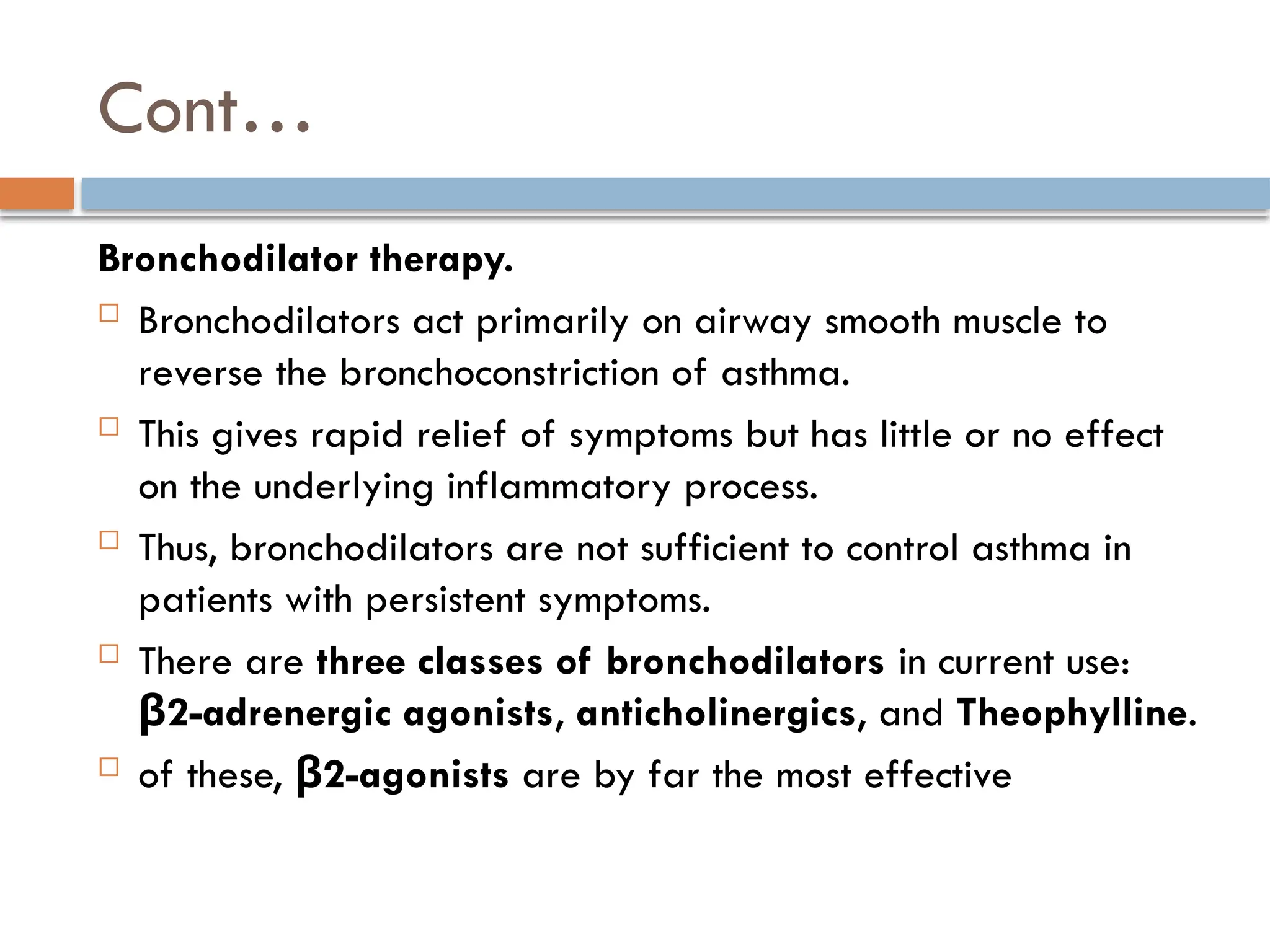Cont…
Bronchodilator therapy.
 Bronchodilators act primarily on airway smooth muscle to
reverse the bronchoconstriction of asthma.
 This gives rapid relief of symptoms but has little or no effect
on the underlying inflammatory process.
 Thus, bronchodilators are not sufficient to control asthma in
patients with persistent symptoms.
 There are three classes of bronchodilators in current use:
2-adrenergic agonists
β , anticholinergics, and Theophylline.
 of these, 2-agonists
β are by far the most effective
 