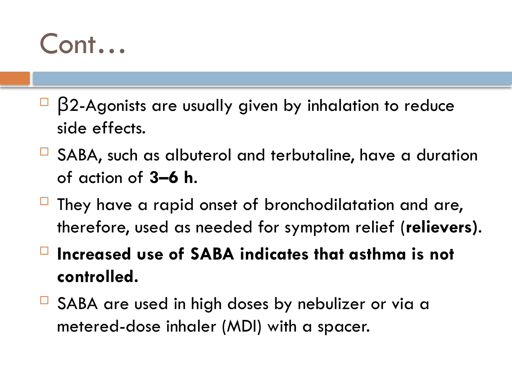 Cont…
 2-Agonists are usually given by inhalation to reduce
β
side effects.
 SABA, such as albuterol and terbutaline, have a duration
of action of 3–6 h.
 They have a rapid onset of bronchodilatation and are,
therefore, used as needed for symptom relief (relievers).
 Increased use of SABA indicates that asthma is not
controlled.
 SABA are used in high doses by nebulizer or via a
metered-dose inhaler (MDI) with a spacer.
 