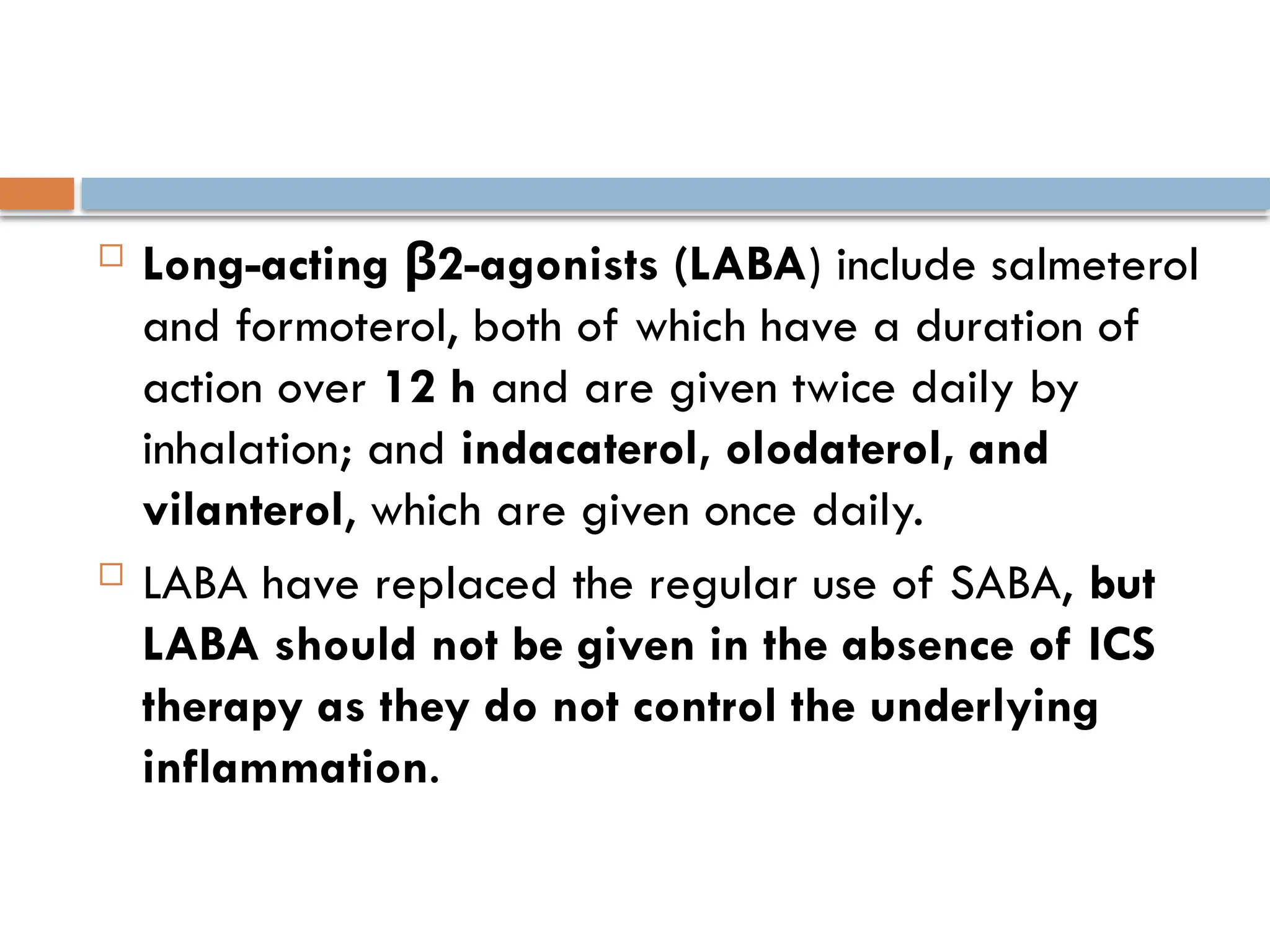  Long-acting 2-agonists (LABA
β ) include salmeterol
and formoterol, both of which have a duration of
action over 12 h and are given twice daily by
inhalation; and indacaterol, olodaterol, and
vilanterol, which are given once daily.
 LABA have replaced the regular use of SABA, but
LABA should not be given in the absence of ICS
therapy as they do not control the underlying
inflammation.
 