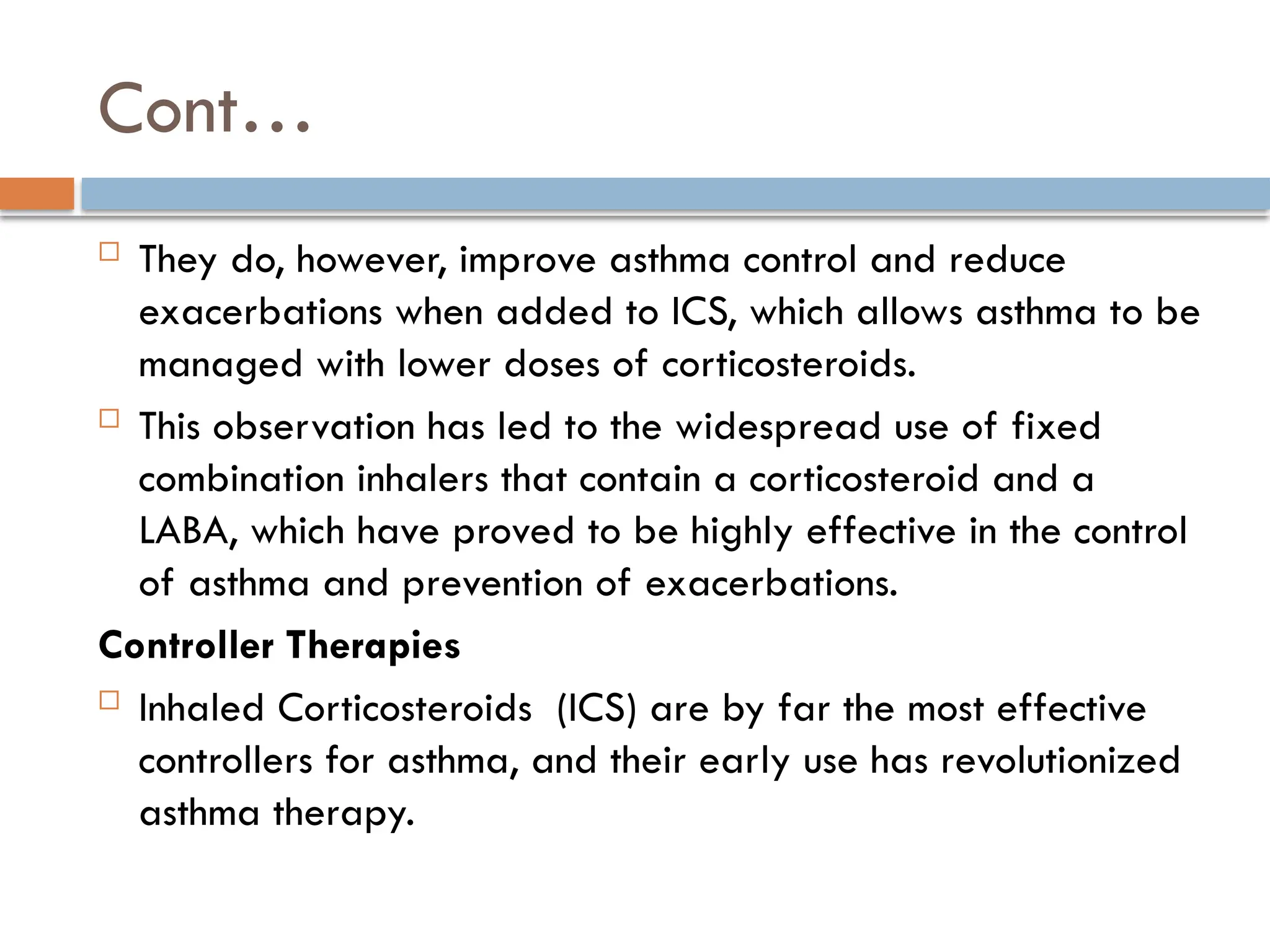 Cont…
 They do, however, improve asthma control and reduce
exacerbations when added to ICS, which allows asthma to be
managed with lower doses of corticosteroids.
 This observation has led to the widespread use of fixed
combination inhalers that contain a corticosteroid and a
LABA, which have proved to be highly effective in the control
of asthma and prevention of exacerbations.
Controller Therapies
 Inhaled Corticosteroids (ICS) are by far the most effective
controllers for asthma, and their early use has revolutionized
asthma therapy.
 