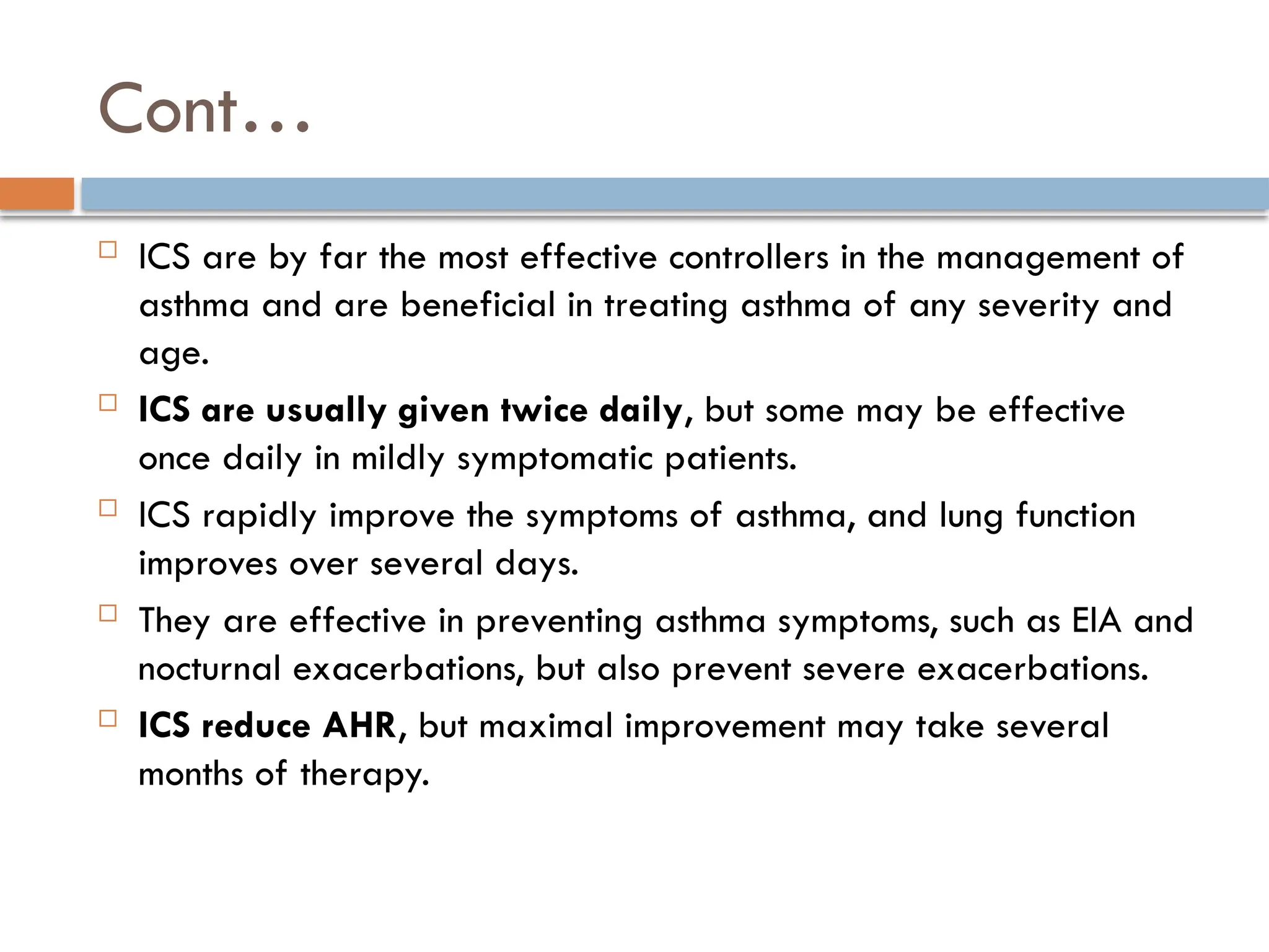 Cont…
 ICS are by far the most effective controllers in the management of
asthma and are beneficial in treating asthma of any severity and
age.
 ICS are usually given twice daily, but some may be effective
once daily in mildly symptomatic patients.
 ICS rapidly improve the symptoms of asthma, and lung function
improves over several days.
 They are effective in preventing asthma symptoms, such as EIA and
nocturnal exacerbations, but also prevent severe exacerbations.
 ICS reduce AHR, but maximal improvement may take several
months of therapy.
 