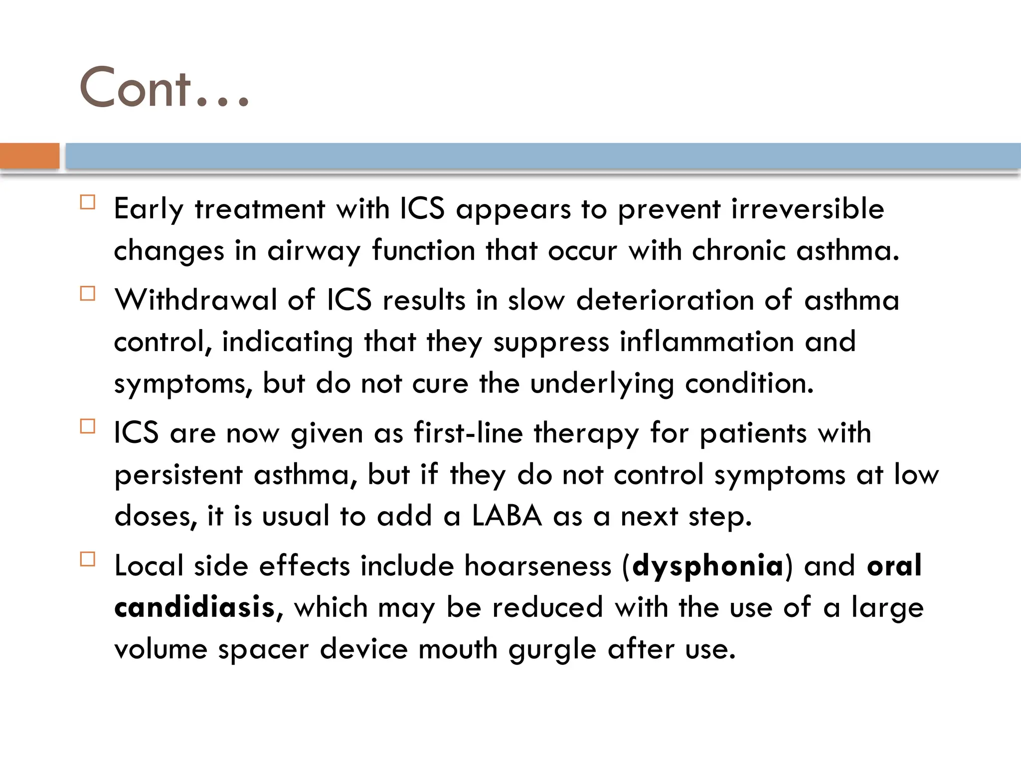 Cont…
 Early treatment with ICS appears to prevent irreversible
changes in airway function that occur with chronic asthma.
 Withdrawal of ICS results in slow deterioration of asthma
control, indicating that they suppress inflammation and
symptoms, but do not cure the underlying condition.
 ICS are now given as first-line therapy for patients with
persistent asthma, but if they do not control symptoms at low
doses, it is usual to add a LABA as a next step.
 Local side effects include hoarseness (dysphonia) and oral
candidiasis, which may be reduced with the use of a large
volume spacer device mouth gurgle after use.
 