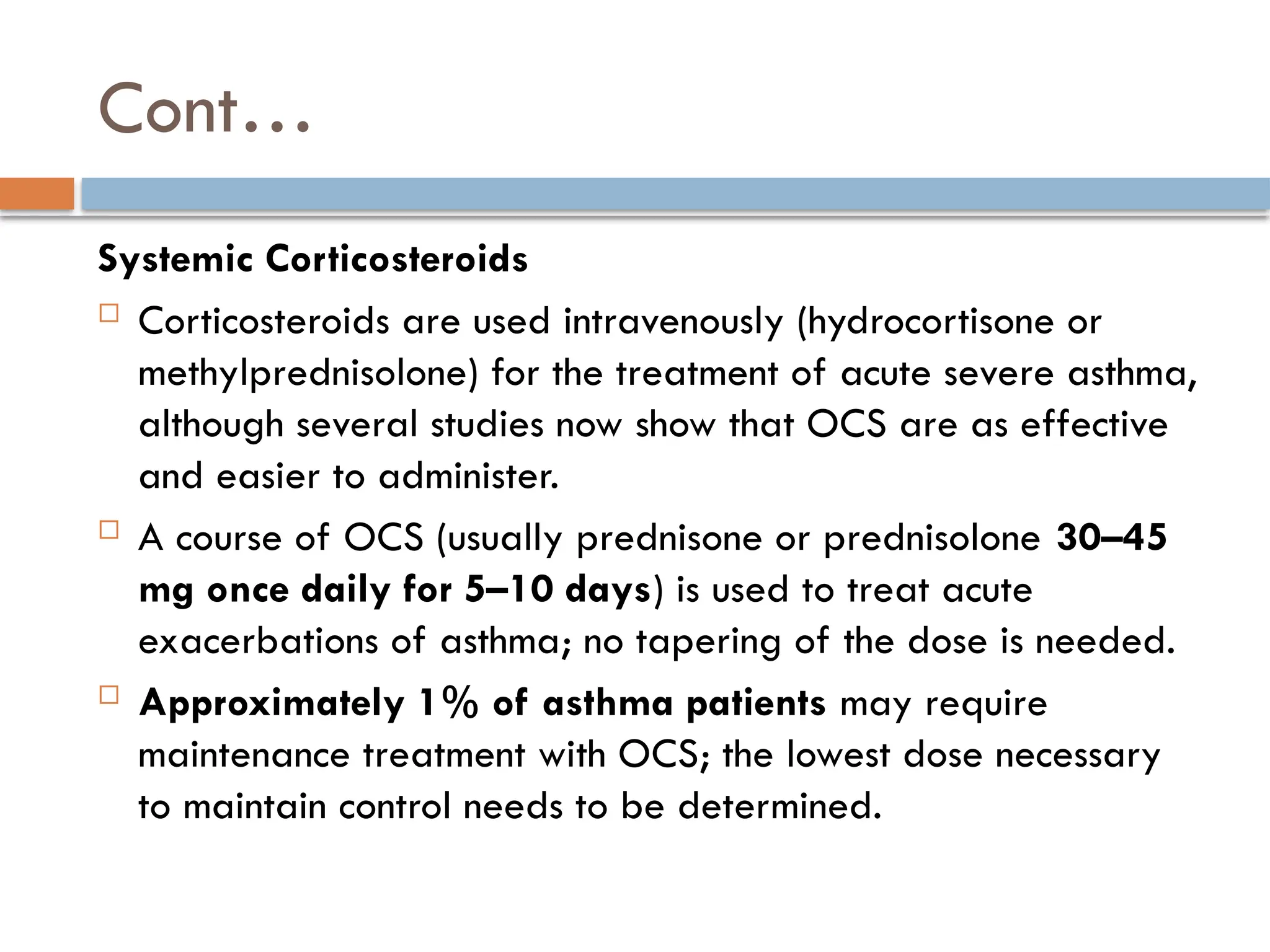 Cont…
Systemic Corticosteroids
 Corticosteroids are used intravenously (hydrocortisone or
methylprednisolone) for the treatment of acute severe asthma,
although several studies now show that OCS are as effective
and easier to administer.
 A course of OCS (usually prednisone or prednisolone 30–45
mg once daily for 5–10 days) is used to treat acute
exacerbations of asthma; no tapering of the dose is needed.
 Approximately 1% of asthma patients may require
maintenance treatment with OCS; the lowest dose necessary
to maintain control needs to be determined.
 