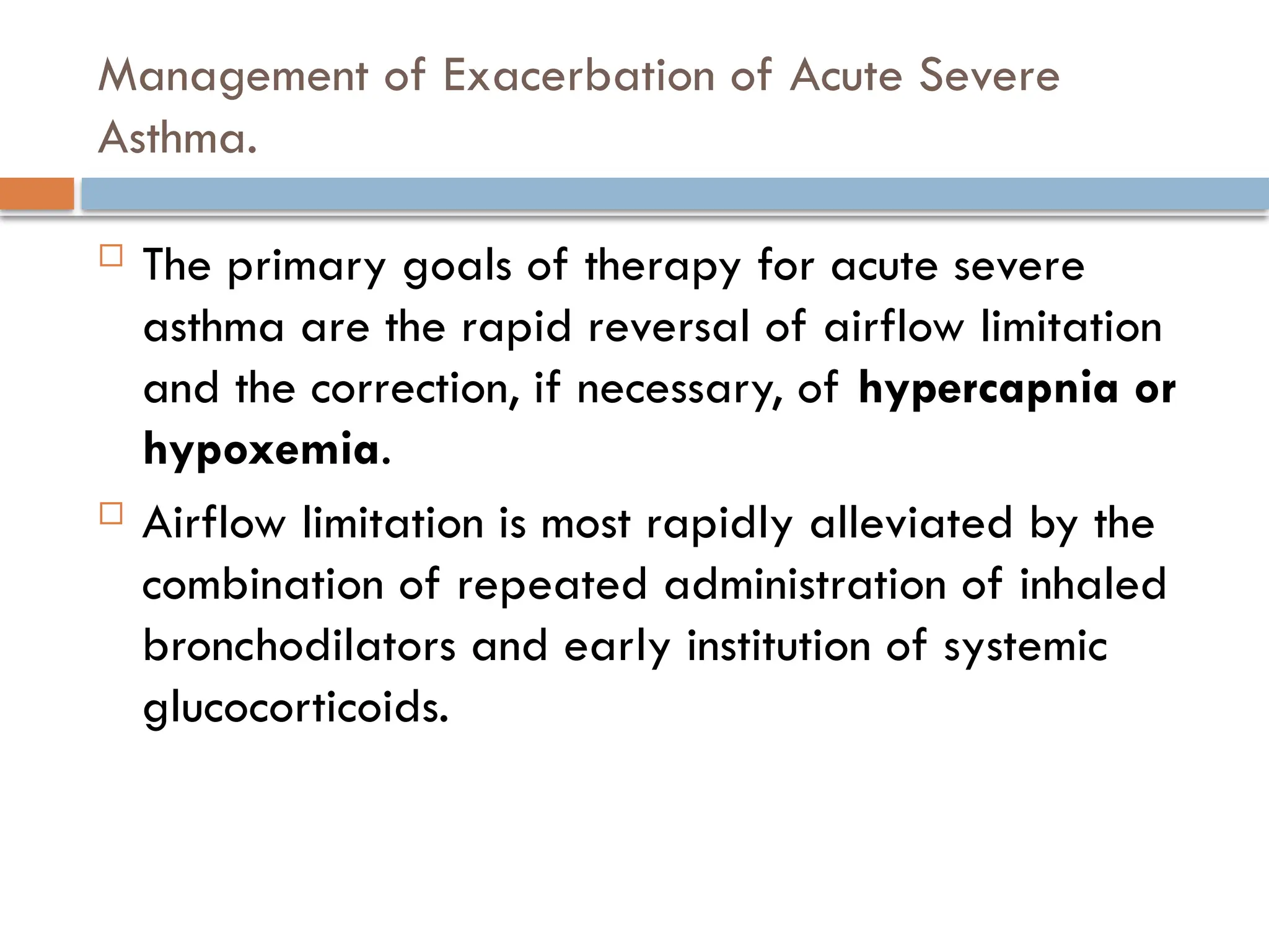 Management of Exacerbation of Acute Severe
Asthma.
 The primary goals of therapy for acute severe
asthma are the rapid reversal of airflow limitation
and the correction, if necessary, of hypercapnia or
hypoxemia.
 Airflow limitation is most rapidly alleviated by the
combination of repeated administration of inhaled
bronchodilators and early institution of systemic
glucocorticoids.
 