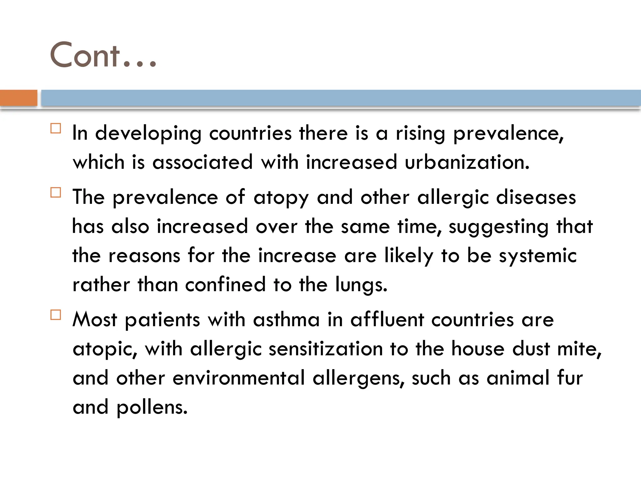 Cont…
 In developing countries there is a rising prevalence,
which is associated with increased urbanization.
 The prevalence of atopy and other allergic diseases
has also increased over the same time, suggesting that
the reasons for the increase are likely to be systemic
rather than confined to the lungs.
 Most patients with asthma in affluent countries are
atopic, with allergic sensitization to the house dust mite,
and other environmental allergens, such as animal fur
and pollens.
 