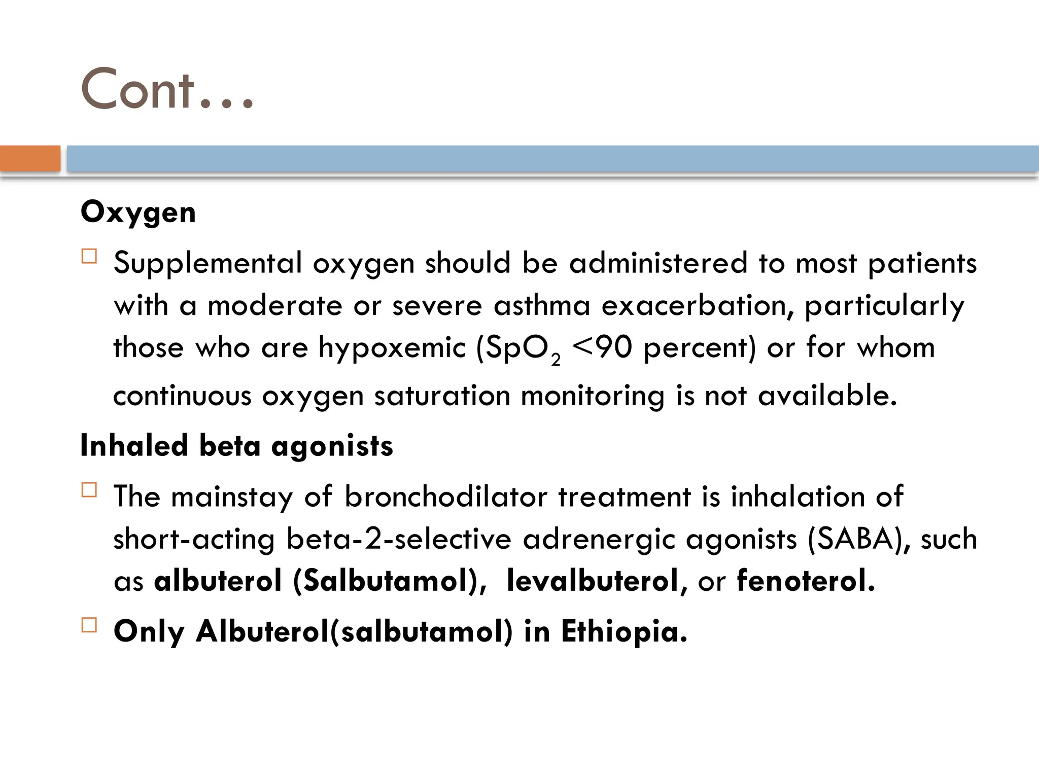 Cont…
Oxygen
 Supplemental oxygen should be administered to most patients
with a moderate or severe asthma exacerbation, particularly
those who are hypoxemic (SpO2 <90 percent) or for whom
continuous oxygen saturation monitoring is not available.
Inhaled beta agonists
 The mainstay of bronchodilator treatment is inhalation of
short-acting beta-2-selective adrenergic agonists (SABA), such
as albuterol (Salbutamol), levalbuterol, or fenoterol.
 Only Albuterol(salbutamol) in Ethiopia.
 