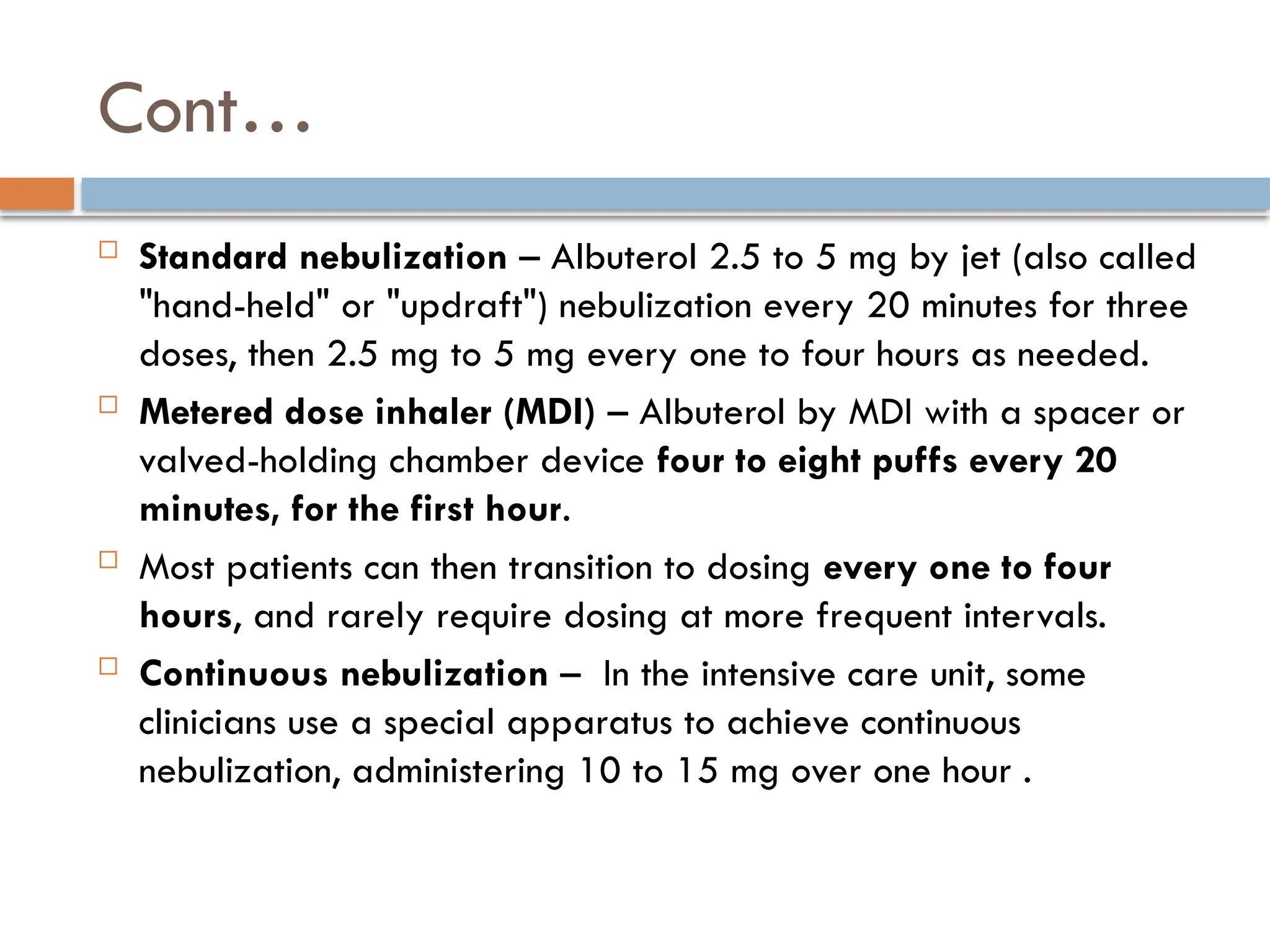 Cont…
 Standard nebulization – Albuterol 2.5 to 5 mg by jet (also called
"hand-held" or "updraft") nebulization every 20 minutes for three
doses, then 2.5 mg to 5 mg every one to four hours as needed.
 Metered dose inhaler (MDI) – Albuterol by MDI with a spacer or
valved-holding chamber device four to eight puffs every 20
minutes, for the first hour.
 Most patients can then transition to dosing every one to four
hours, and rarely require dosing at more frequent intervals.
 Continuous nebulization – In the intensive care unit, some
clinicians use a special apparatus to achieve continuous
nebulization, administering 10 to 15 mg over one hour .
 