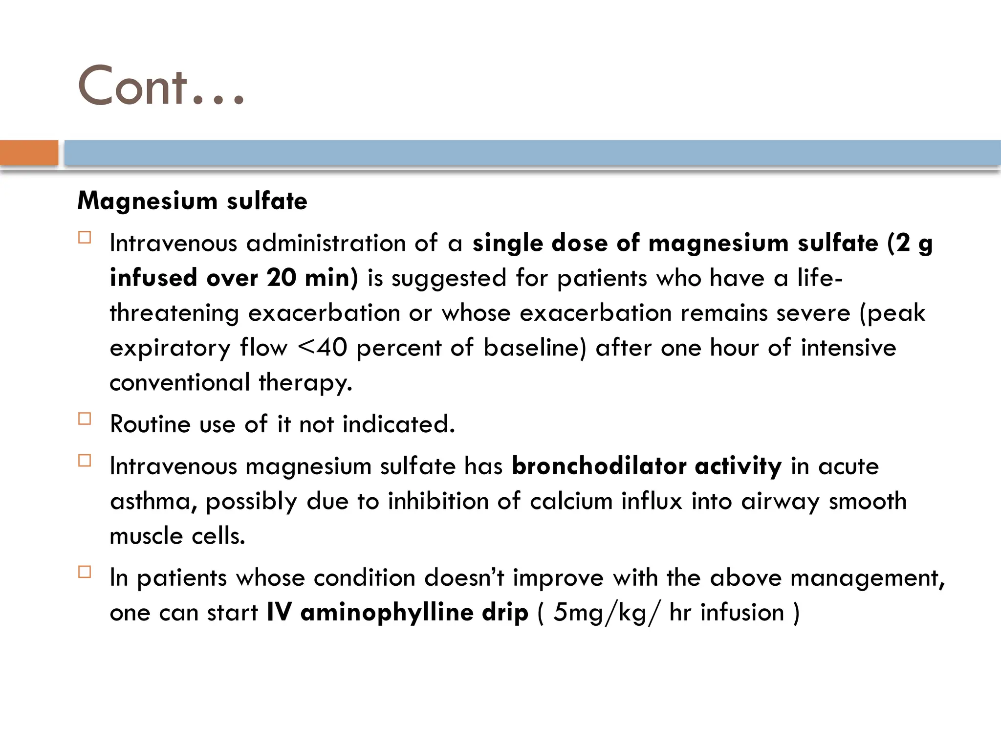 Cont…
Magnesium sulfate
 Intravenous administration of a single dose of magnesium sulfate (2 g
infused over 20 min) is suggested for patients who have a life-
threatening exacerbation or whose exacerbation remains severe (peak
expiratory flow <40 percent of baseline) after one hour of intensive
conventional therapy.
 Routine use of it not indicated.
 Intravenous magnesium sulfate has bronchodilator activity in acute
asthma, possibly due to inhibition of calcium influx into airway smooth
muscle cells.
 In patients whose condition doesn’t improve with the above management,
one can start IV aminophylline drip ( 5mg/kg/ hr infusion )
 