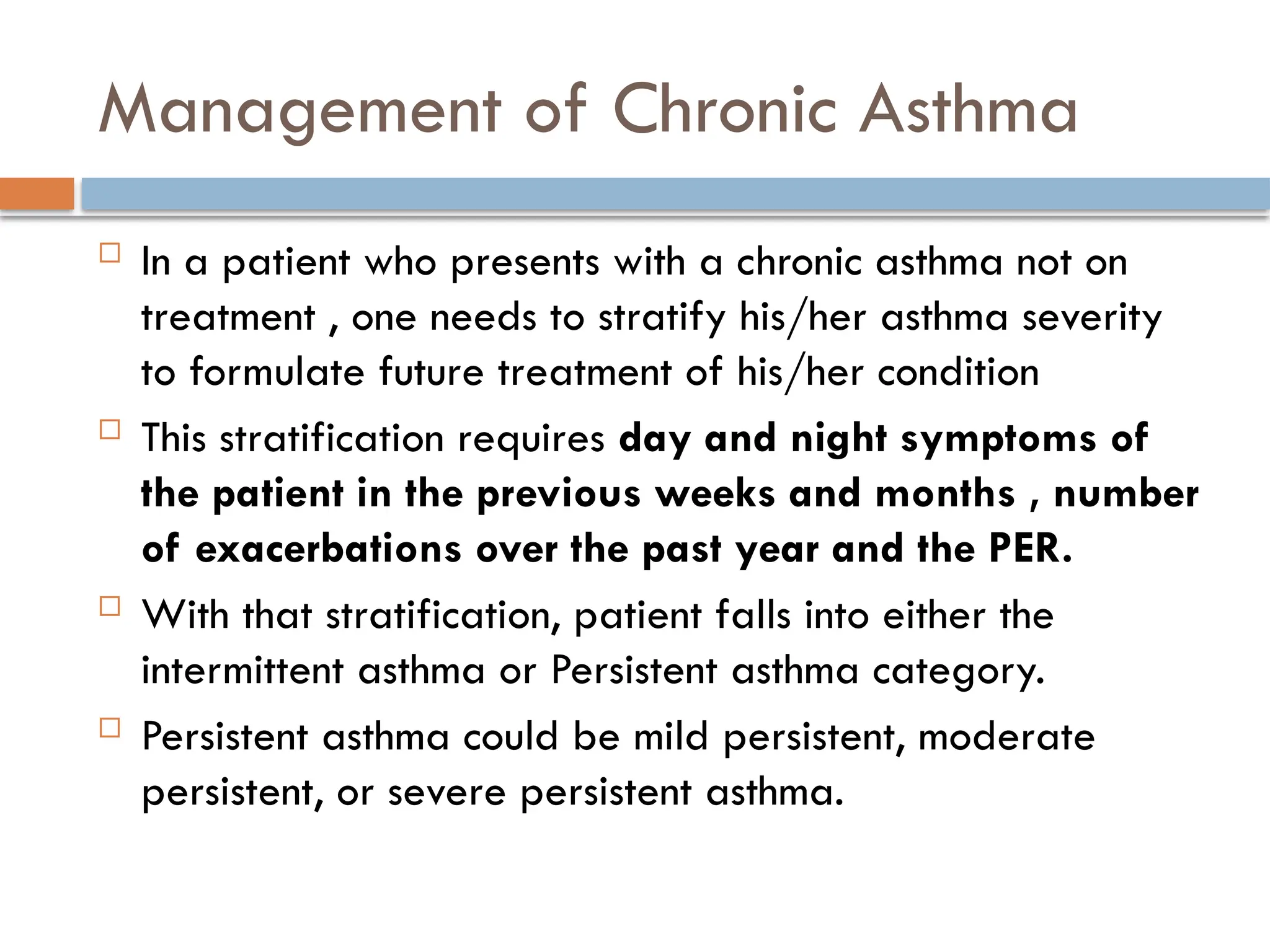 Management of Chronic Asthma
 In a patient who presents with a chronic asthma not on
treatment , one needs to stratify his/her asthma severity
to formulate future treatment of his/her condition
 This stratification requires day and night symptoms of
the patient in the previous weeks and months , number
of exacerbations over the past year and the PER.
 With that stratification, patient falls into either the
intermittent asthma or Persistent asthma category.
 Persistent asthma could be mild persistent, moderate
persistent, or severe persistent asthma.
 