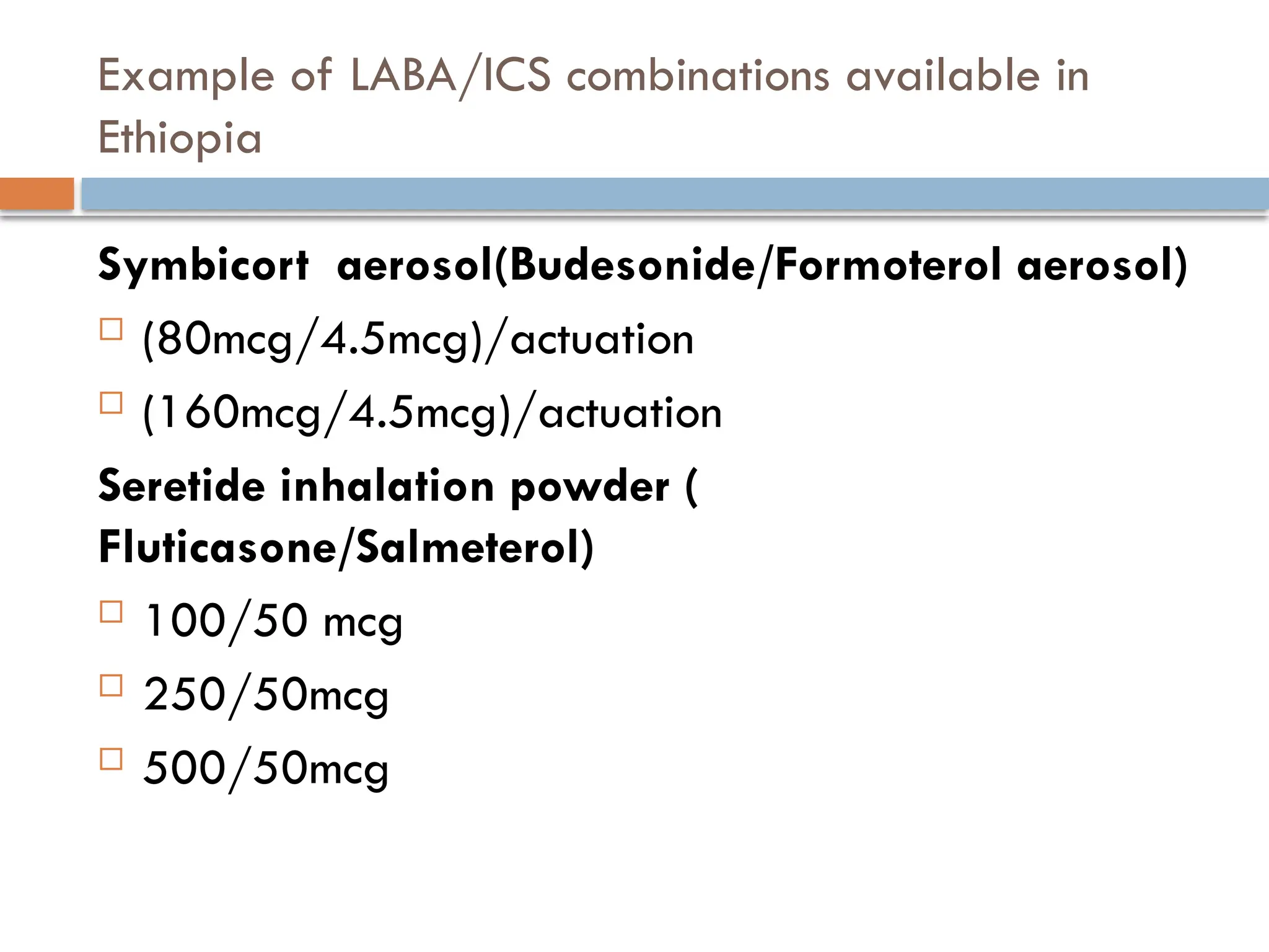 Example of LABA/ICS combinations available in
Ethiopia
Symbicort aerosol(Budesonide/Formoterol aerosol)
 (80mcg/4.5mcg)/actuation
 (160mcg/4.5mcg)/actuation
Seretide inhalation powder (
Fluticasone/Salmeterol)
 100/50 mcg
 250/50mcg
 500/50mcg
 