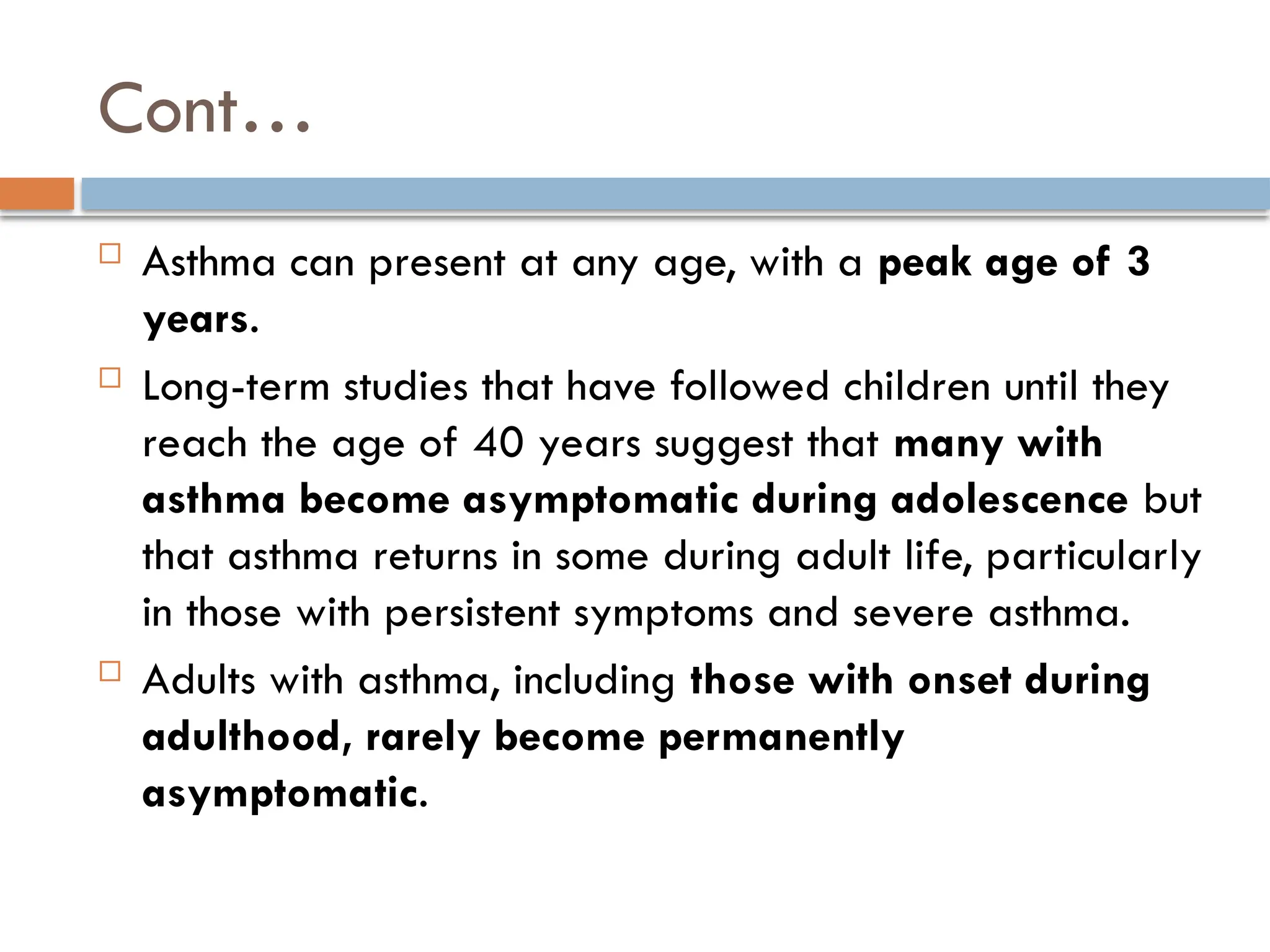 Cont…
 Asthma can present at any age, with a peak age of 3
years.
 Long-term studies that have followed children until they
reach the age of 40 years suggest that many with
asthma become asymptomatic during adolescence but
that asthma returns in some during adult life, particularly
in those with persistent symptoms and severe asthma.
 Adults with asthma, including those with onset during
adulthood, rarely become permanently
asymptomatic.
 