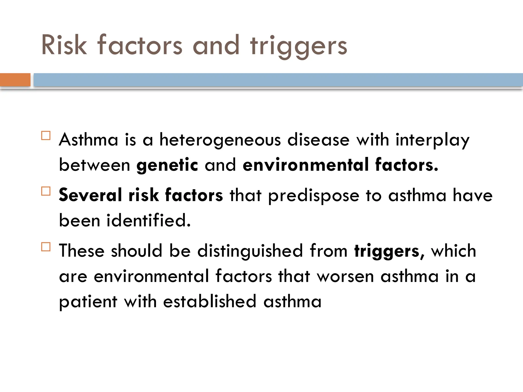 Risk factors and triggers
 Asthma is a heterogeneous disease with interplay
between genetic and environmental factors.
 Several risk factors that predispose to asthma have
been identified.
 These should be distinguished from triggers, which
are environmental factors that worsen asthma in a
patient with established asthma
 