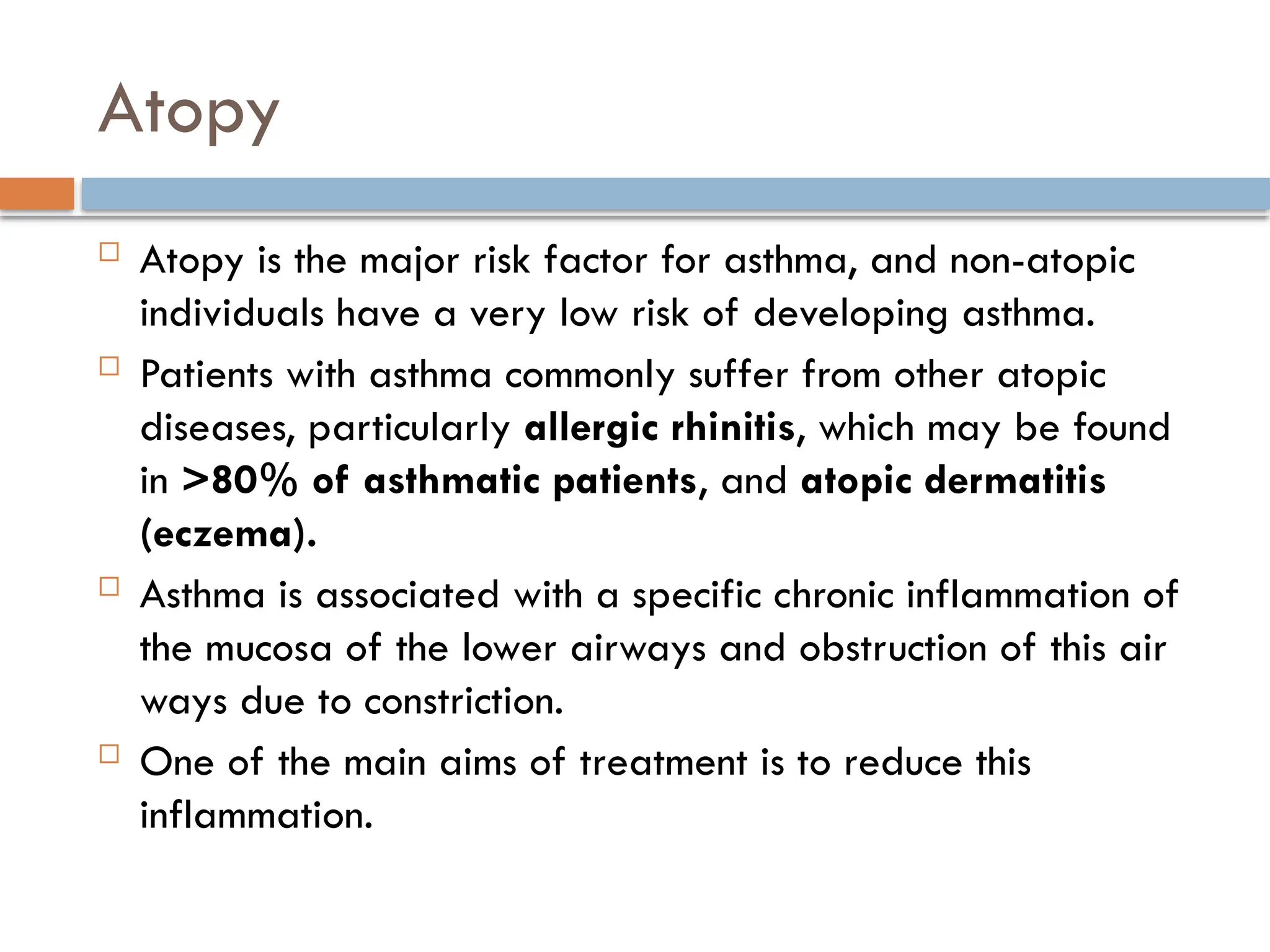 Atopy
 Atopy is the major risk factor for asthma, and non-atopic
individuals have a very low risk of developing asthma.
 Patients with asthma commonly suffer from other atopic
diseases, particularly allergic rhinitis, which may be found
in >80% of asthmatic patients, and atopic dermatitis
(eczema).
 Asthma is associated with a specific chronic inflammation of
the mucosa of the lower airways and obstruction of this air
ways due to constriction.
 One of the main aims of treatment is to reduce this
inflammation.
 