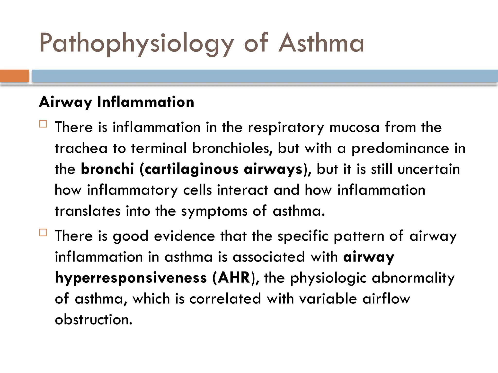 Pathophysiology of Asthma
Airway Inflammation
 There is inflammation in the respiratory mucosa from the
trachea to terminal bronchioles, but with a predominance in
the bronchi (cartilaginous airways), but it is still uncertain
how inflammatory cells interact and how inflammation
translates into the symptoms of asthma.
 There is good evidence that the specific pattern of airway
inflammation in asthma is associated with airway
hyperresponsiveness (AHR), the physiologic abnormality
of asthma, which is correlated with variable airflow
obstruction.
 