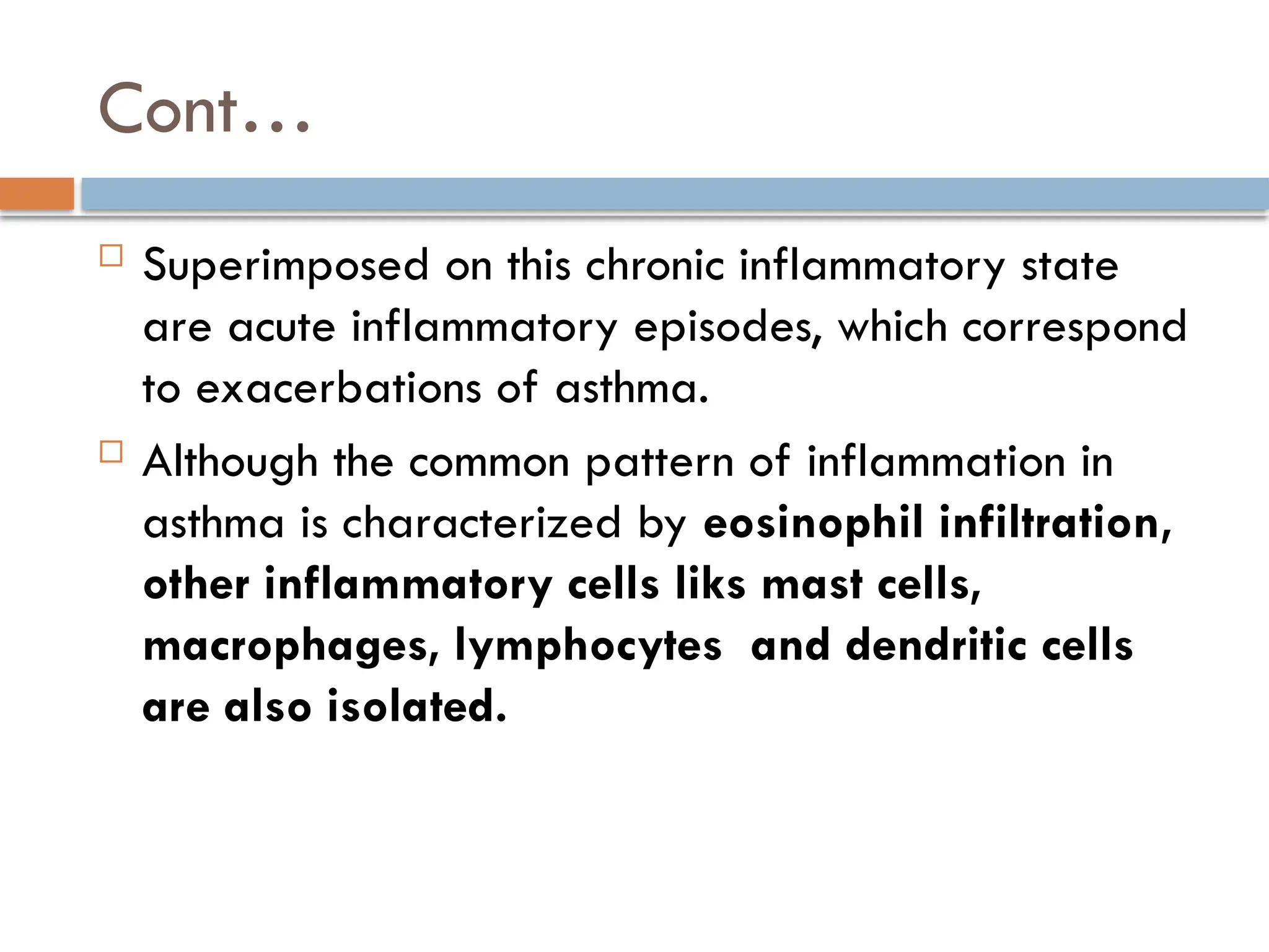 Cont…
 Superimposed on this chronic inflammatory state
are acute inflammatory episodes, which correspond
to exacerbations of asthma.
 Although the common pattern of inflammation in
asthma is characterized by eosinophil infiltration,
other inflammatory cells liks mast cells,
macrophages, lymphocytes and dendritic cells
are also isolated.
 