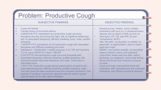Problem: Productive Cough
SUBJECTIVE FINDINGS: OBJECTIVE FINDINGS:
• 2-year-old female
• Familial history of bronchial asthma
• 2 MONTHS PTA: intermittent non-productive cough occurring
throughout the day and during the night, with no nighttime awakening,
with no associated tachypnea, difficulty breathing, fever, colds, audible
wheezing
• 1 MONTH PTA: persistence of non-productive cough with associated
tachypnea and difficulty breathing and colds.
• Salbutamol + Guaifenesin 1 mg/50 mg syrup, 5 mL TID and Cetirizine
3.5 mL syrup ODHS for 5 days > RELIEF
• 2 DAYS PTA: Non-productive cough occurring frequently with
associated tachypnea, difficulty breathing, audible wheezing, with
observed shallow subcostal retractions, and colds. There was no
associated fever.
• 1 DAY PTA: Productive cough without expectoration of sputum with
associated tachypnea, difficulty breathing, audible wheezing, colds,
now with observed deep supraclavicular and subcostal retractions. One
episode of vomiting of previously ingested milk with whitish sputum
approximately 30 mL after steam inhalation.
• General survey: Awake, active, irritable,
ambulatory with loud cry, in cardiopulmonary
distress with an SpO2 of 98% at room air
• Vital signs: CR: 132 bpm RR: 32 cpm
Temperature: 36.5ºC
• Skin: No pallor, no jaundice, no rashes, no
petechiae, no pigmentation, warm to touch,
good skin turgor
• HEENT: non-sunken eyeballs, no periorbital
edema, anicteric sclera, pink palpebral
conjunctiva. Nasal area has clear, watery
discharge, no congestion, and no alar flaring.
Mouth and throat have moist lips & buccal
mucosa.
• Chest and lungs: Symmetrical chest wall
expansion, with supraclavicular and subcostal
retractions, with diffuse occasional wheezes
 