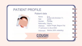 PATIENT PROFILE
Name: D.H.
Age:
2-year-old (October 11.
2019)
Gender: Female
Nationality: Filipino
Patient data
Address: Upper Pinget, Baguio City
1st admission in SLU-HSH
Informant: Mother (90% reliability)
COUGH
Chief Complaint
 