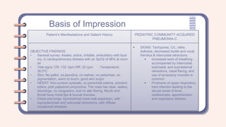 Basis of Impression
Patient’s Manifestations and Salient History PEDIATRIC COMMUNITY ACQUIRED
PNEUMONIA-C
OBJECTIVE FINDINGS:
• General survey: Awake, active, irritable, ambulatory with loud
cry, in cardiopulmonary distress with an SpO2 of 98% at room
air
• Vital signs: CR: 132 bpm RR: 32 cpm Temperature:
36.5ºC
• Skin: No pallor, no jaundice, no rashes, no petechiae, no
pigmentation, warm to touch, good skin turgor
• HEENT: Non-sunken eyeballs, no periorbital edema, anicteric
sclera, pink palpebral conjunctiva. The nose has clear, watery
discharge, no congestion, and no alar flaring. Mouth and
throat have moist lips & buccal mucosa.
• Chest and lungs: Symmetrical chest wall expansion, with
supraclavicular and subcostal retractions, with diffuse
occasional wheezes
• SIGNS: Tachypnea, C/L: rales,
dullness, decreased tactile and vocal
fremitus & intercostal retractions
• Increased work of breathing
accompanied by intercostal,
subcostal, and suprasternal
retractions, nasal flaring, and
use of accessory muscles is
common
• Prodrome of upper respiratory
tract infection leading to the
abrupt onset of fever,
restlessness, apprehension,
and respiratory distress.
 