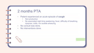 2 months PTA
• Patient experienced an acute episode of cough
• Non-productive
• No associated night time awakening, fever, difficulty of breathing,
dyspnea, colds, nor audible wheezing
• No consult was done.
• No interventions done.
 