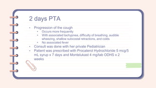 2 days PTA
• Progression of the cough
• Occurs more frequently
• With associated tachypnea, difficulty of breathing, audible
wheezing, shallow subcostal retractions, and colds
• No associated fever
• Consult was done with her private Pediatrician
• Patient was prescribed with Procaterol Hydrochloride 5 mcg/5
mL syrup x 7 days and Montelukast 4 mg/tab ODHS x 2
weeks
 