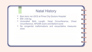 Natal History
• Born term via LSCS at Pines City Doctors Hospital
• BW: 2.65 kg,
• Unrecalled Birth Length, Head Circumference, Chest
circumference, APGAR score and Ballard score
• No congenital malformations and resuscitative measures
done
 