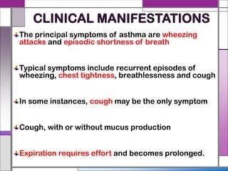 CLINICAL MANIFESTATIONS
The principal symptoms of asthma are wheezing
attacks and episodic shortness of breath
Typical symptoms include recurrent episodes of
wheezing, chest tightness, breathlessness and cough
In some instances, cough may be the only symptom
Cough, with or without mucus production
Expiration requires effort and becomes prolonged.
 