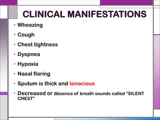 CLINICAL MANIFESTATIONS
• Wheezing
• Cough
• Chest tightness
• Dyspnea
• Hypoxia
• Nasal flaring
• Sputum is thick and tenacious
• Decreased or absence of breath sounds called “SILENT
CHEST”
 