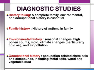 DIAGNOSTIC STUDIES
History taking: A complete family, environmental,
and occupational history is essential
Family history : History of asthma in family
Environmental history : seasonal changes, high
pollen counts, mold, climate changes (particularly
cold air), and air pollution
Occupational history : occupation-related chemicals
and compounds, including metal salts, wood and
vegetable dust
 