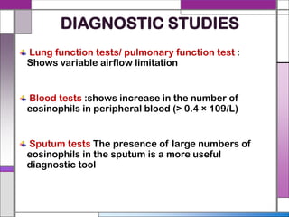 DIAGNOSTIC STUDIES
Lung function tests/ pulmonary function test :
Shows variable airflow limitation
Blood tests :shows increase in the number of
eosinophils in peripheral blood (> 0.4 × 109/L)
Sputum tests The presence of large numbers of
eosinophils in the sputum is a more useful
diagnostic tool
 