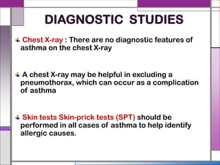 DIAGNOSTIC STUDIES
Chest X-ray : There are no diagnostic features of
asthma on the chest X-ray
A chest X-ray may be helpful in excluding a
pneumothorax, which can occur as a complication
of asthma
Skin tests Skin-prick tests (SPT) should be
performed in all cases of asthma to help identify
allergic causes.
 