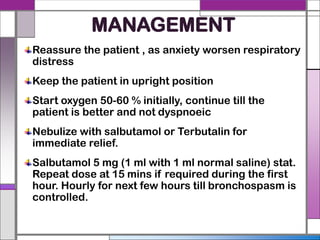 MANAGEMENT
Reassure the patient , as anxiety worsen respiratory
distress
Keep the patient in upright position
Start oxygen 50-60 % initially, continue till the
patient is better and not dyspnoeic
Nebulize with salbutamol or Terbutalin for
immediate relief.
Salbutamol 5 mg (1 ml with 1 ml normal saline) stat.
Repeat dose at 15 mins if required during the first
hour. Hourly for next few hours till bronchospasm is
controlled.
 