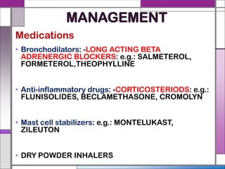 MANAGEMENT
Medications
• Bronchodilators: -LONG ACTING BETA
ADRENERGIC BLOCKERS: e.g.: SALMETEROL,
FORMETEROL,THEOPHYLLINE
• Anti-inflammatory drugs: -CORTICOSTERIODS: e.g.:
FLUNISOLIDES, BECLAMETHASONE, CROMOLYN
• Mast cell stabilizers: e.g.: MONTELUKAST,
ZILEUTON
• DRY POWDER INHALERS
 