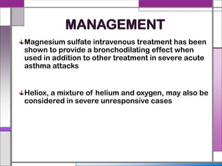 MANAGEMENT
Magnesium sulfate intravenous treatment has been
shown to provide a bronchodilating effect when
used in addition to other treatment in severe acute
asthma attacks
Heliox, a mixture of helium and oxygen, may also be
considered in severe unresponsive cases
 