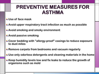 PREVENTIVE MEASURES FOR
ASTHMA
Use of face mask
Avoid upper respiratory tract infection as much as possible
Avoid smoking and smoky environment
Avoid passive smoking
Cover bedding with "allergy-proof" casings to reduce exposure
to dust mites
Remove carpets from bedrooms and vacuum regularly
Use only odorless detergents and cleaning materials in the home
Keep humidity levels low and fix leaks to reduce the growth of
organisms such as mold
 