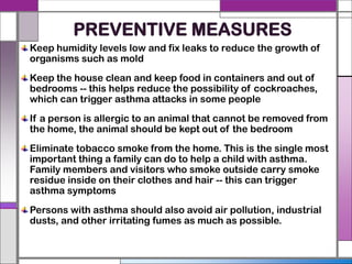 PREVENTIVE MEASURES
Keep humidity levels low and fix leaks to reduce the growth of
organisms such as mold
Keep the house clean and keep food in containers and out of
bedrooms -- this helps reduce the possibility of cockroaches,
which can trigger asthma attacks in some people
If a person is allergic to an animal that cannot be removed from
the home, the animal should be kept out of the bedroom
Eliminate tobacco smoke from the home. This is the single most
important thing a family can do to help a child with asthma.
Family members and visitors who smoke outside carry smoke
residue inside on their clothes and hair -- this can trigger
asthma symptoms
Persons with asthma should also avoid air pollution, industrial
dusts, and other irritating fumes as much as possible.
 