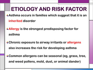 ETIOLOGY AND RISK FACTOR
Asthma occurs in families which suggest that it is an
inherited disorder
Allergy is the strongest predisposing factor for
asthma
Chronic exposure to airway irritants or allergens
also increases the risk for developing asthma
Common allergens can be seasonal (eg, grass, tree,
and weed pollens, mold, dust, or animal dander)
 