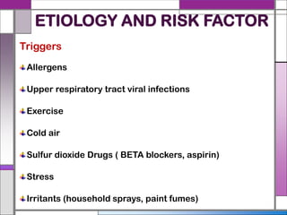 ETIOLOGY AND RISK FACTOR
Triggers
Allergens
Upper respiratory tract viral infections
Exercise
Cold air
Sulfur dioxide Drugs ( BETA blockers, aspirin)
Stress
Irritants (household sprays, paint fumes)
 