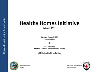 Chicago Department of Public Health




                                      Healthy Homes Initiative
                                                                May 8, 2012


                                                             Bechara Choucair, MD
                                                                Commissioner
                                                                       &
                                                                 Cort Lohff, MD
                                                     Medical Director, Environmental Health

                                                          @ChiPublicHealth on Twitter




                                      Rahm Emanuel                                            Bechara Choucair, MD
                                      Mayor                                                   Commissioner
 