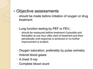  Objective assessments
◦ should be made before initiation of oxygen or drug
treatment.
◦ Lung function testing by PEF or FEV1
 should be measured before treatment if possible and
thereafter at one hour after start of treatment and then
periodically until response is achieved or no further
improvement is evident.
◦ Oxygen saturation: preferably by pulse oximetry
◦ Arterial blood gases
◦ A chest X-ray
◦ Complete blood count
 