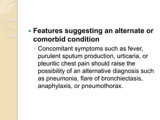  Features suggesting an alternate or
comorbid condition
◦ Concomitant symptoms such as fever,
purulent sputum production, urticaria, or
pleuritic chest pain should raise the
possibility of an alternative diagnosis such
as pneumonia, flare of bronchiectasis,
anaphylaxis, or pneumothorax.
 