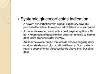  Systemic glucocorticoids indication:
◦ A severe exacerbation with a peak expiratory flow ≤50
percent of baseline. Immediate administration is warranted.
◦ A moderate exacerbation with a peak expiratory flow >50
but <70 percent of baseline that does not reverse to normal
after initial bronchodilator therapy.
◦ An asthma exacerbation that occurs despite ongoing daily
or alternate-day oral glucocorticoid therapy. Such patients
require supplemental glucocorticoids above their baseline
dose.
 